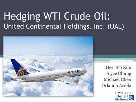Hedging WTI Crude Oil: United Continental Holdings, Inc. (UAL) Hee Joo Kim Joyce Chung Michael Chen Orlando Ardila May 8, 2012.