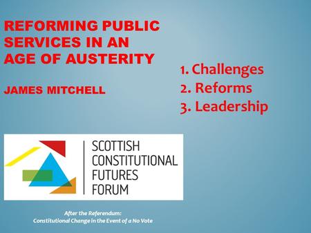 REFORMING PUBLIC SERVICES IN AN AGE OF AUSTERITY JAMES MITCHELL After the Referendum: Constitutional Change in the Event of a No Vote 1.Challenges 2. Reforms.