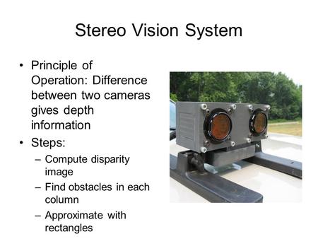 Stereo Vision System Principle of Operation: Difference between two cameras gives depth information Steps: –Compute disparity image –Find obstacles in.