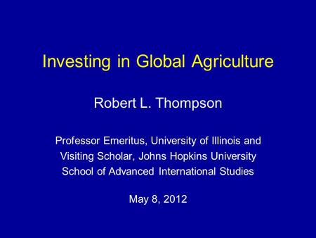 Investing in Global Agriculture Robert L. Thompson Professor Emeritus, University of Illinois and Visiting Scholar, Johns Hopkins University School of.