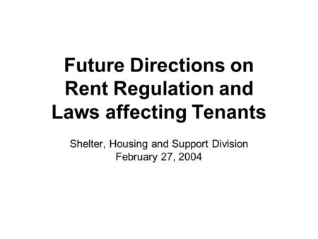 Future Directions on Rent Regulation and Laws affecting Tenants Shelter, Housing and Support Division February 27, 2004.
