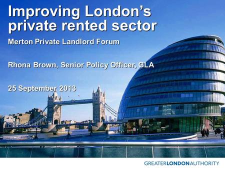 Improving London’s private rented sector Merton Private Landlord Forum Rhona Brown, Senior Policy Officer, GLA 25 September 2013.