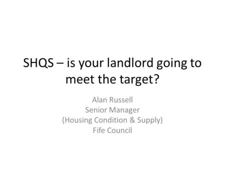 SHQS – is your landlord going to meet the target? Alan Russell Senior Manager (Housing Condition & Supply) Fife Council.
