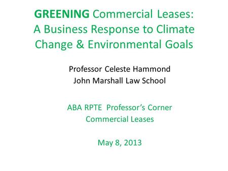 GREENING Commercial Leases: A Business Response to Climate Change & Environmental Goals Professor Celeste Hammond John Marshall Law School ABA RPTE Professor’s.