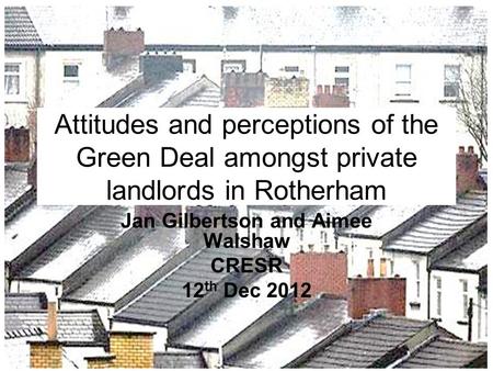 Attitudes and perceptions of the Green Deal amongst private landlords in Rotherham Jan Gilbertson and Aimee Walshaw CRESR 12 th Dec 2012.