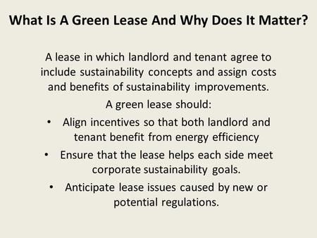 What Is A Green Lease And Why Does It Matter? A lease in which landlord and tenant agree to include sustainability concepts and assign costs and benefits.