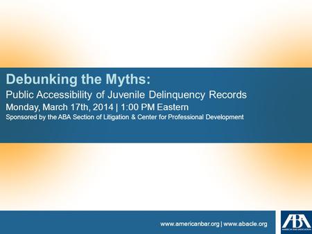Www.americanbar.org | www.abacle.org Debunking the Myths: Public Accessibility of Juvenile Delinquency Records Monday, March 17th, 2014 | 1:00 PM Eastern.