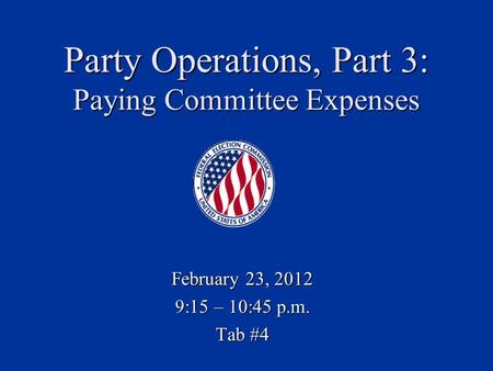 Party Operations, Part 3: Paying Committee Expenses February 23, 2012 9:15 – 10:45 p.m. Tab #4.
