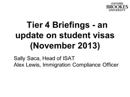 Tier 4 Briefings - an update on student visas (November 2013) Sally Saca, Head of ISAT Alex Lewis, Immigration Compliance Officer.