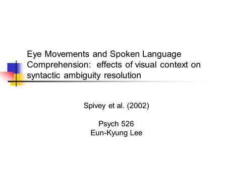 Eye Movements and Spoken Language Comprehension: effects of visual context on syntactic ambiguity resolution Spivey et al. (2002) Psych 526 Eun-Kyung Lee.