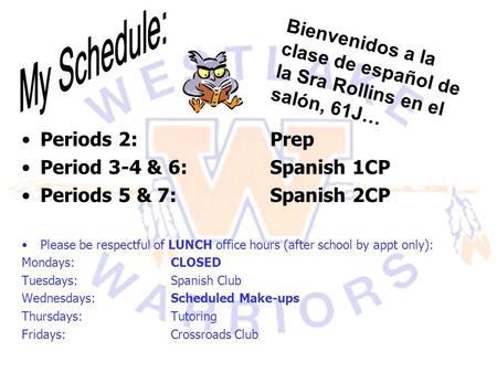 My Schedule: Bienvenidos a la clase de español de la Sra Rollins en el salón, 61J… Periods 2: 			Prep Period 3-4 & 6:		Spanish 1CP Periods 5 & 7:		Spanish.