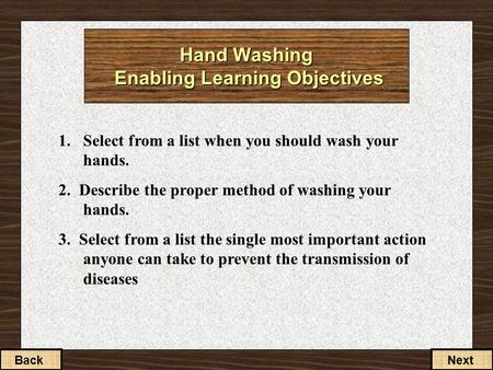 1. Select from a list when you should wash your hands. 2. Describe the proper method of washing your hands. 3. Select from a list the single most important.