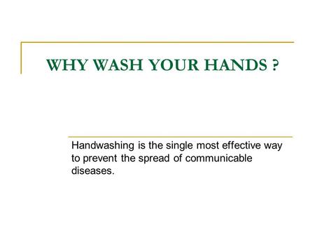 WHY WASH YOUR HANDS ? Handwashing is the single most effective way to prevent the spread of communicable diseases.