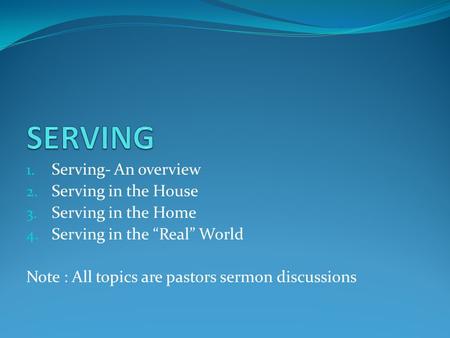 1. Serving- An overview 2. Serving in the House 3. Serving in the Home 4. Serving in the “Real” World Note : All topics are pastors sermon discussions.