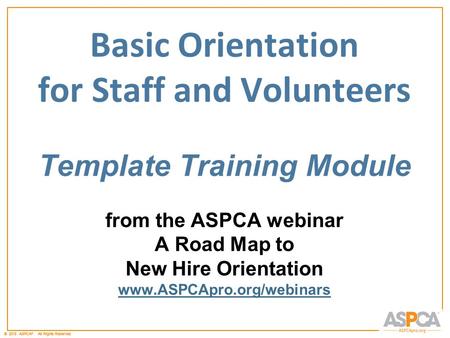 © 2011 ASPCA ®. All Rights Reserved.© 2012 ASPCA ®. All Rights Reserved. Basic Orientation for Staff and Volunteers Template Training Module from the ASPCA.