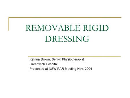 REMOVABLE RIGID DRESSING Katrina Brown, Senior Physiotherapist Greenwich Hospital Presented at NSW PAR Meeting Nov. 2004.