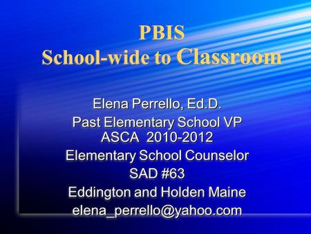 PBIS School-wide to Classroom Elena Perrello, Ed.D. Past Elementary School VP ASCA 2010-2012 Elementary School Counselor SAD #63 Eddington and Holden Maine.