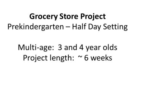 Grocery Store Project Prekindergarten – Half Day Setting Multi-age: 3 and 4 year olds Project length: ~ 6 weeks.