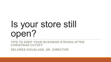 Is your store still open? TIPS TO KEEP YOUR BUSINESS STRONG AFTER CHRISTMAS CUTOFF DELORES DOUGLASS, SR. DIRECTOR.
