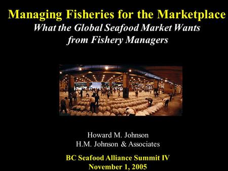 Managing Fisheries for the Marketplace What the Global Seafood Market Wants from Fishery Managers Howard M. Johnson H.M. Johnson & Associates BC Seafood.