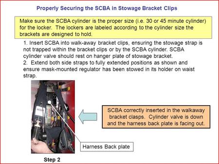 Properly Securing the SCBA in Stowage Bracket Clips 1. Insert SCBA into walk-away bracket clips, ensuring the stowage strap is not trapped within the bracket.