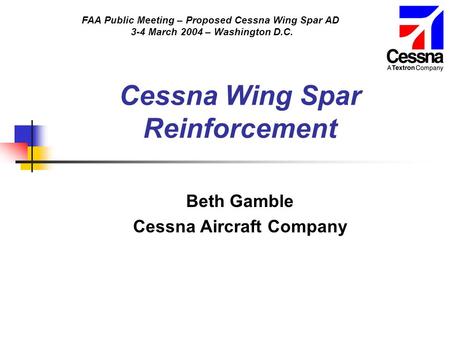 FAA Public Meeting – Proposed Cessna Wing Spar AD 3-4 March 2004 – Washington D.C. Cessna Wing Spar Reinforcement Beth Gamble Cessna Aircraft Company.