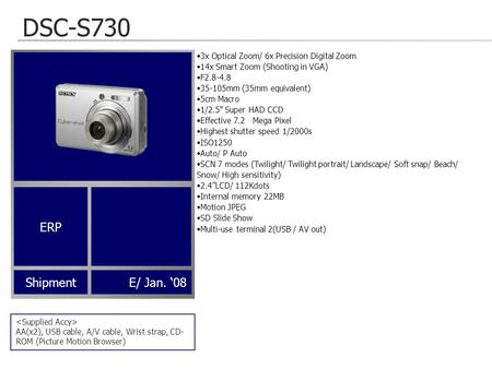 DSC-S730 AA(x2), USB cable, A/V cable, Wrist strap, CD- ROM (Picture Motion Browser) ShipmentE/ Jan. ‘08 3x Optical Zoom/ 6x Precision Digital Zoom 14x.