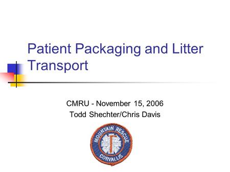 Patient Packaging and Litter Transport CMRU - November 15, 2006 Todd Shechter/Chris Davis.