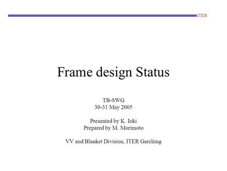 Frame design Status TB-SWG 30-31 May 2005 Presented by K. Ioki Prepared by M. Morimoto VV and Blanket Division, ITER Garching ITER.