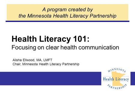 Health Literacy 101: Focusing on clear health communication A program created by the Minnesota Health Literacy Partnership Alisha Ellwood, MA, LMFT Chair,