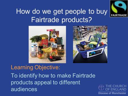 How do we get people to buy Fairtrade products ? Learning Objective: To identify how to make Fairtrade products appeal to different audiences.