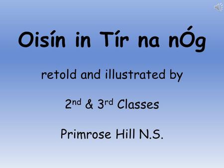 Oisín in Tír na nÓg retold and illustrated by 2 nd & 3 rd Classes Primrose Hill N.S.