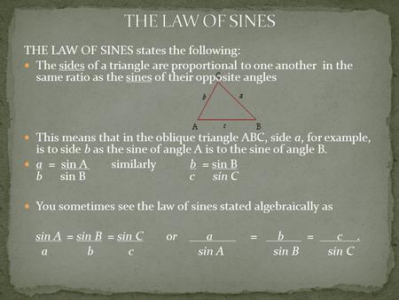 THE LAW OF SINES states the following: The sides of a triangle are proportional to one another in the same ratio as the sines of their opposite angles.