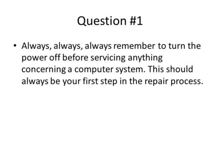 Question #1 Always, always, always remember to turn the power off before servicing anything concerning a computer system. This should always be your first.