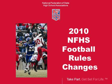 Take Part. Get Set For Life.™ National Federation of State High School Associations 2010 NFHS Football Rules Changes.