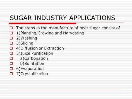 SUGAR INDUSTRY APPLICATIONS  The steps in the manufacture of beet sugar consist of  1)Planting,Growing and Harvesting  2)Washing  3)Slicing  4)Diffusion.