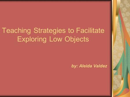Teaching Strategies to Facilitate Exploring Low Objects by: Aleida Valdez.