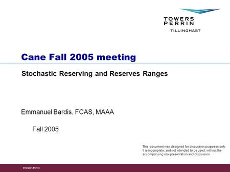 ©Towers Perrin Emmanuel Bardis, FCAS, MAAA Cane Fall 2005 meeting Stochastic Reserving and Reserves Ranges Fall 2005 This document was designed for discussion.