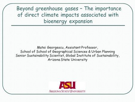 Beyond greenhouse gases – The importance of direct climate impacts associated with bioenergy expansion Matei Georgescu, Assistant Professor, School of.