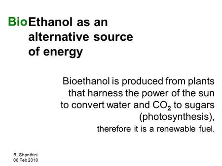R. Shanthini 06 Feb 2010 Ethanol as an alternative source of energy Bioethanol is produced from plants that harness the power of the sun to convert water.