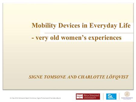 21 May 2013 Home and Health Workshop / Signe Tomsone and Charlotte Löfqvist Mobility Devices in Everyday Life - very old women’s experiences SIGNE TOMSONE.