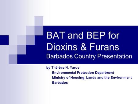 BAT and BEP for Dioxins & Furans Barbados Country Presentation by Thérèse N. Yarde Environmental Protection Department Ministry of Housing, Lands and the.