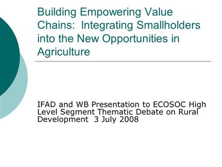 Building Empowering Value Chains: Integrating Smallholders into the New Opportunities in Agriculture IFAD and WB Presentation to ECOSOC High Level Segment.