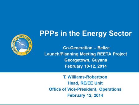 PPPs in the Energy Sector Co-Generation – Belize Launch/Planning Meeting REETA Project Georgetown, Guyana February 10-12, 2014 T. Williams-Robertson Head,