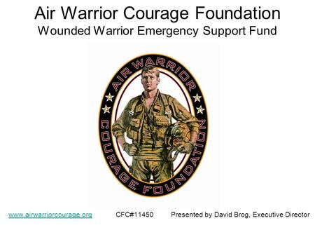Air Warrior Courage Foundation Wounded Warrior Emergency Support Fund www.airwarriorcourage.orgwww.airwarriorcourage.org CFC#11450 Presented by David Brog,