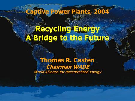 Captive Power Plants, 2004 Recycling Energy A Bridge to the Future Thomas R. Casten Chairman WADE World Alliance for Decentralized Energy.