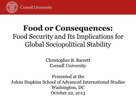 Food or Consequences: Food Security and Its Implications for Global Sociopolitical Stability Christopher B. Barrett Cornell University Presented at the.
