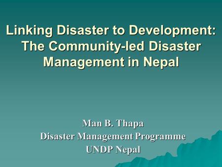 Linking Disaster to Development: The Community-led Disaster Management in Nepal Man B. Thapa Disaster Management Programme UNDP Nepal.