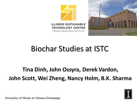 Biochar Studies at ISTC Tina Dinh, John Ossyra, Derek Vardon, John Scott, Wei Zheng, Nancy Holm, B.K. Sharma.