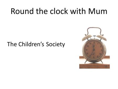 Round the clock with Mum The Children’s Society. Round the clock with Mum Who is Mum for you?